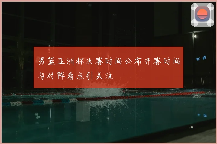 男篮亚洲杯决赛时间公布开赛时间与对阵看点引关注