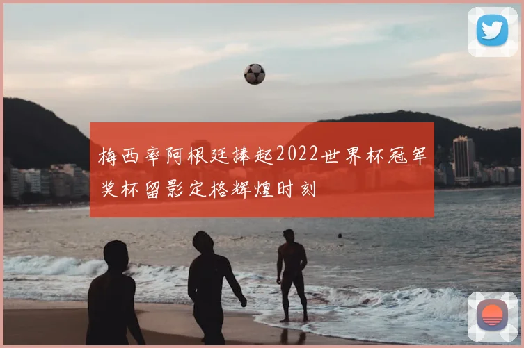梅西率阿根廷捧起2022世界杯冠军奖杯留影定格辉煌时刻