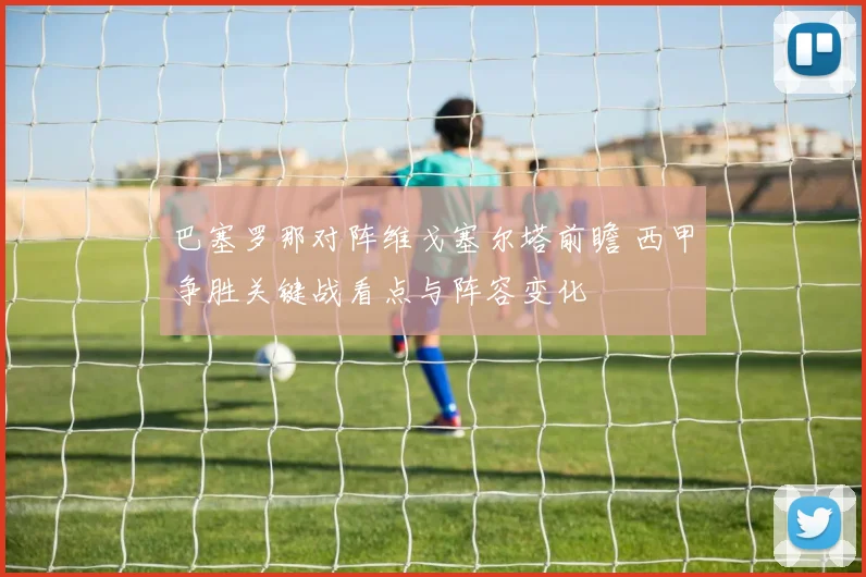 巴塞罗那对阵维戈塞尔塔前瞻 西甲争胜关键战看点与阵容变化