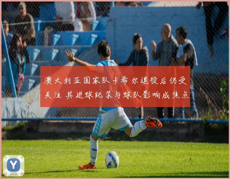 澳大利亚国家队卡希尔退役后仍受关注 其进球纪录与球队影响成焦点