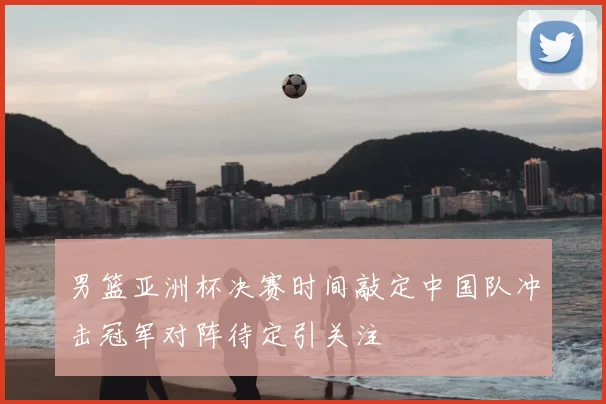 男篮亚洲杯决赛时间敲定中国队冲击冠军对阵待定引关注