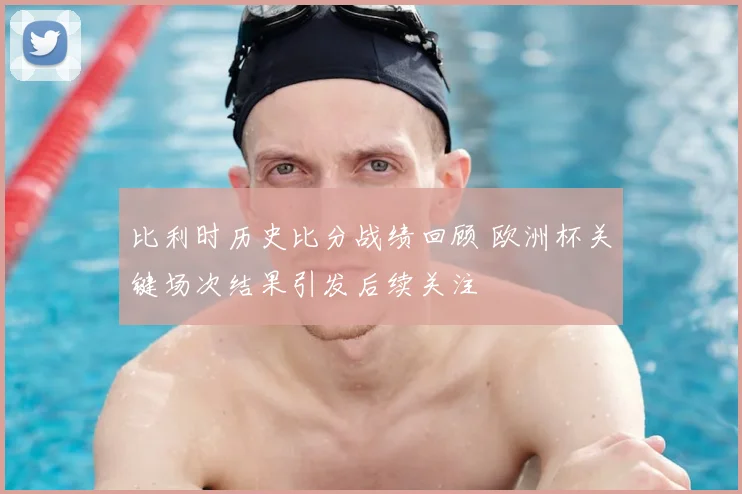 比利时历史比分战绩回顾 欧洲杯关键场次结果引发后续关注