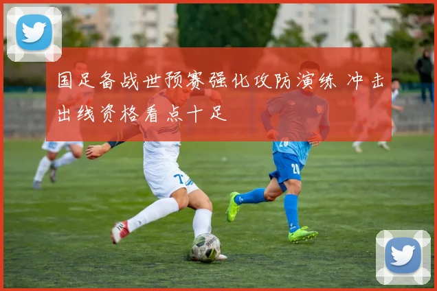 国足备战世预赛强化攻防演练 冲击出线资格看点十足