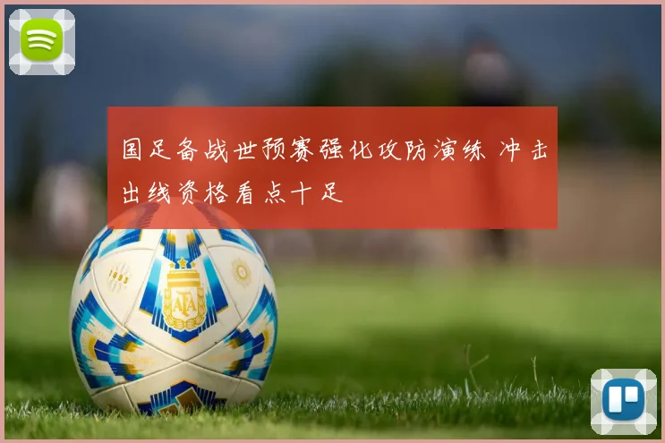 国足备战世预赛强化攻防演练 冲击出线资格看点十足
