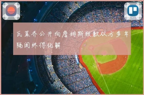 瓦莱乔公开向詹姆斯致歉双方多年隔阂终得化解
