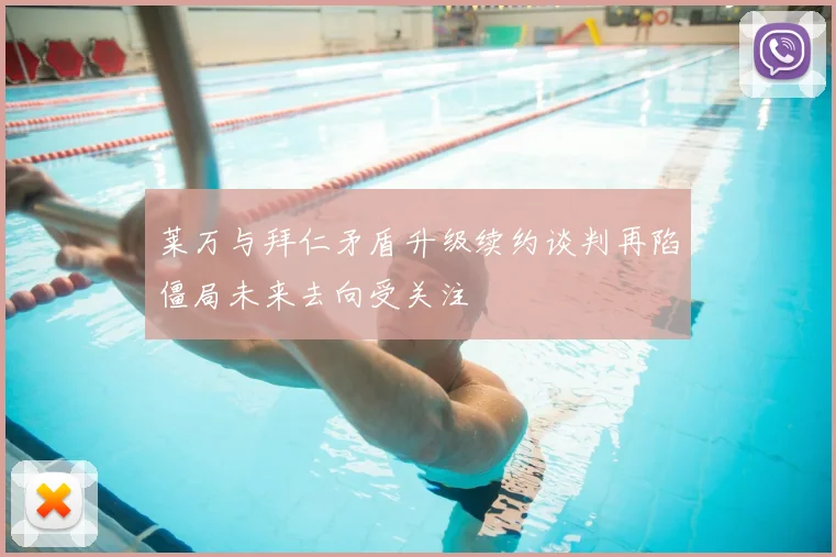 莱万与拜仁矛盾升级续约谈判再陷僵局未来去向受关注