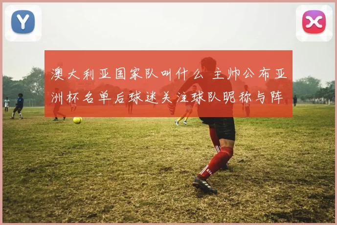 澳大利亚国家队叫什么 主帅公布亚洲杯名单后球迷关注球队昵称与阵容变化