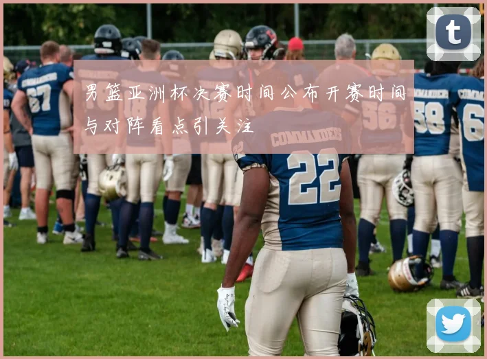 男篮亚洲杯决赛时间公布开赛时间与对阵看点引关注