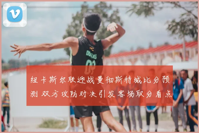 纽卡斯尔联迎战曼彻斯特城比分预测 双方攻防对决引发客场取分看点