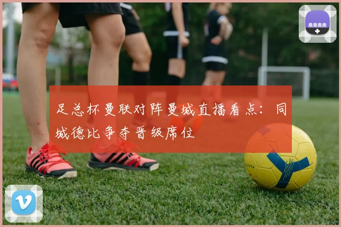 足总杯曼联对阵曼城直播看点：同城德比争夺晋级席位