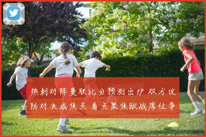 热刺对阵曼联比分预测出炉 双方攻防对决成焦点 看点聚焦欧战席位争夺