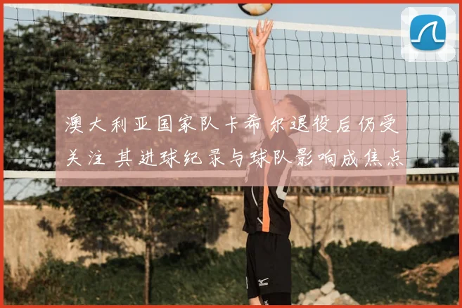 澳大利亚国家队卡希尔退役后仍受关注 其进球纪录与球队影响成焦点