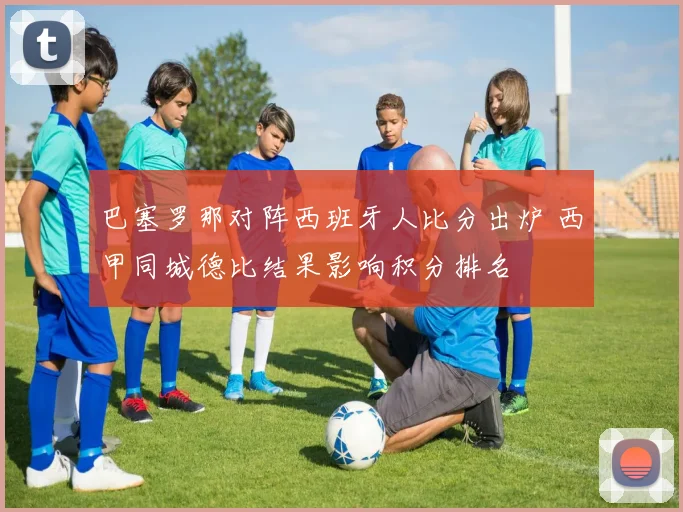 巴塞罗那对阵西班牙人比分出炉 西甲同城德比结果影响积分排名