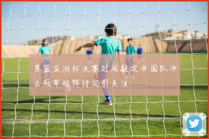 男篮亚洲杯决赛时间敲定中国队冲击冠军对阵待定引关注