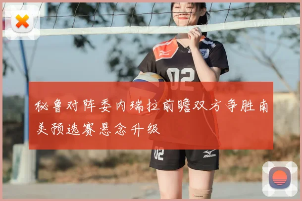 秘鲁对阵委内瑞拉前瞻双方争胜南美预选赛悬念升级