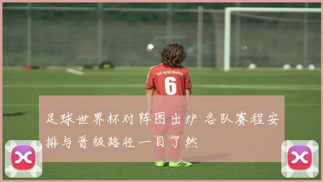 足球世界杯对阵图出炉 各队赛程安排与晋级路径一目了然