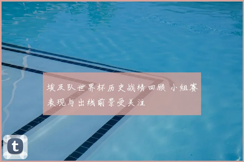 埃及队世界杯历史战绩回顾 小组赛表现与出线前景受关注